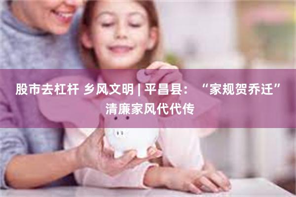 股市去杠杆 乡风文明 | 平昌县： “家规贺乔迁” 清廉家风代代传