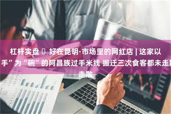 杠杆实盘 ​好在昆明·市场里的网红店 | 这家以“手”为“碗”的阿昌族过手米线 搬迁三次食客都未走散