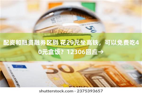 配资和融资融券区别 花29元坐高铁，可以免费吃40元盒饭？12306回应→