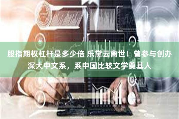 股指期权杠杆是多少倍 乐黛云离世！曾参与创办深大中文系，系中国比较文学奠基人