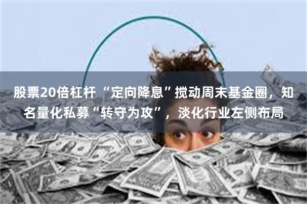 股票20倍杠杆 “定向降息”搅动周末基金圈，知名量化私募“转守为攻”，淡化行业左侧布局