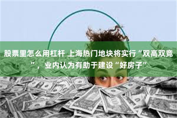 股票里怎么用杠杆 上海热门地块将实行“双高双竞”，业内认为有助于建设“好房子”