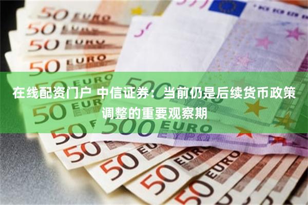 在线配资门户 中信证券：当前仍是后续货币政策调整的重要观察期