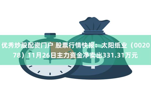 优秀炒股配资门户 股票行情快报：太阳纸业（002078）11月26日主力资金净卖出331.31万元