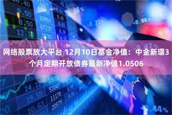 网络股票放大平台 12月10日基金净值：中金新璟3个月定期开放债券最新净值1.0506