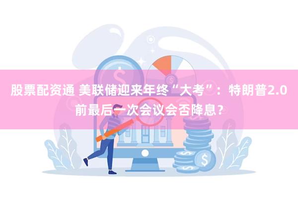 股票配资通 美联储迎来年终“大考”：特朗普2.0前最后一次会议会否降息？
