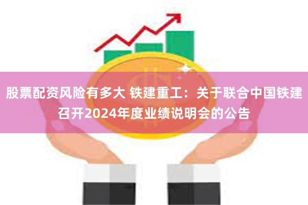 股票配资风险有多大 铁建重工：关于联合中国铁建召开2024年度业绩说明会的公告