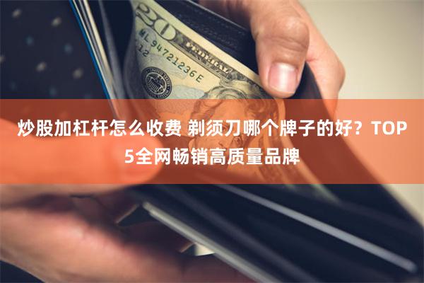 炒股加杠杆怎么收费 剃须刀哪个牌子的好？TOP5全网畅销高质量品牌