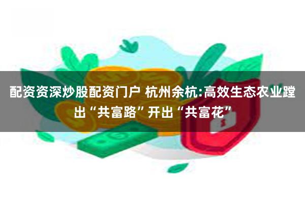 配资资深炒股配资门户 杭州余杭:高效生态农业蹚出“共富路”开出“共富花”