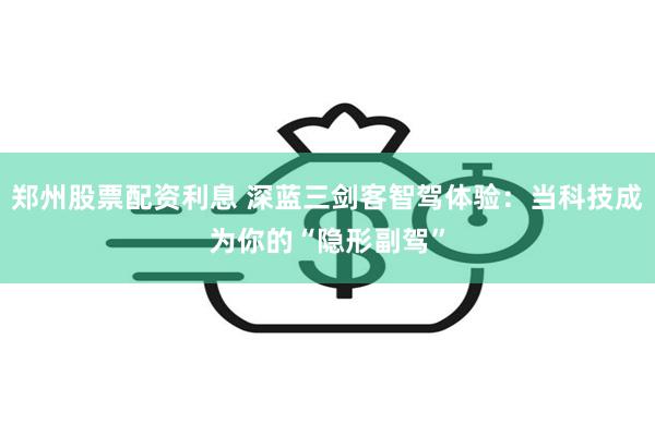 郑州股票配资利息 深蓝三剑客智驾体验：当科技成为你的“隐形副驾”