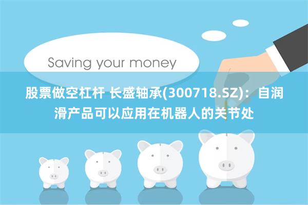 股票做空杠杆 长盛轴承(300718.SZ)：自润滑产品可以应用在机器人的关节处