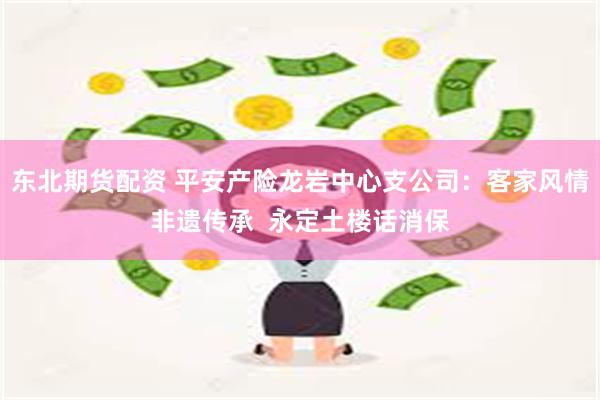 东北期货配资 平安产险龙岩中心支公司：客家风情非遗传承  永定土楼话消保