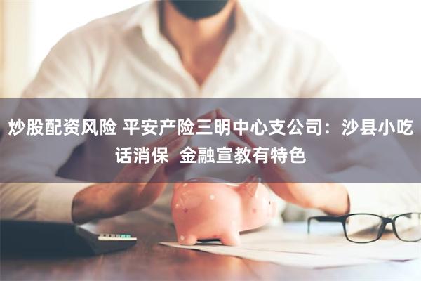 炒股配资风险 平安产险三明中心支公司：沙县小吃话消保  金融宣教有特色