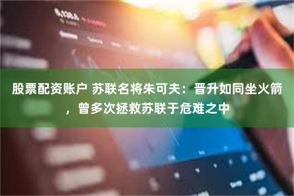 股票配资账户 苏联名将朱可夫：晋升如同坐火箭，曾多次拯救苏联于危难之中