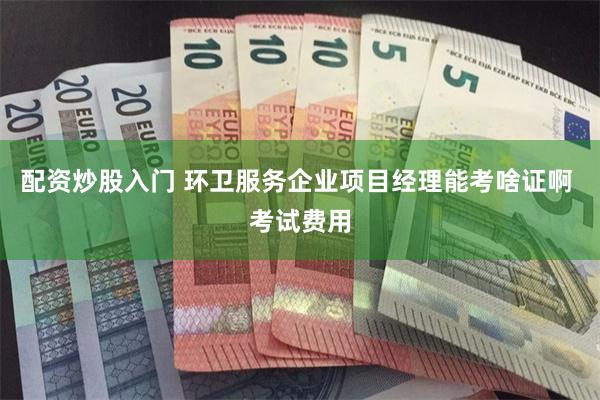 配资炒股入门 环卫服务企业项目经理能考啥证啊 考试费用