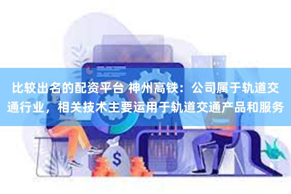 比较出名的配资平台 神州高铁：公司属于轨道交通行业，相关技术主要运用于轨道交通产品和服务