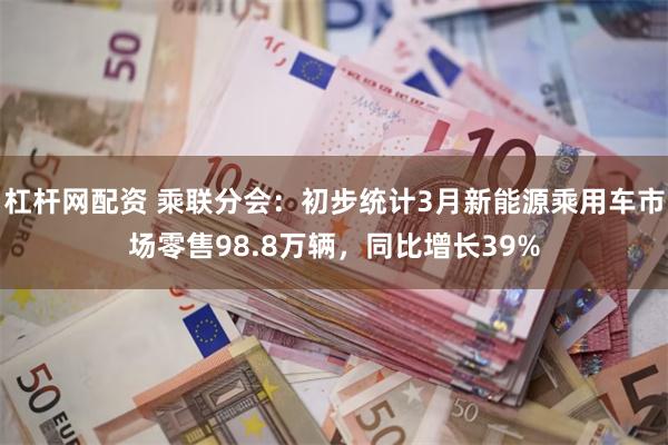 杠杆网配资 乘联分会：初步统计3月新能源乘用车市场零售98.8万辆，同比增长39%