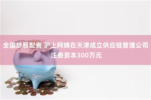 全国炒股配资 沪上阿姨在天津成立供应链管理公司 注册资本300万元