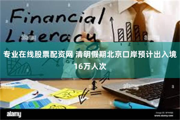 专业在线股票配资网 清明假期北京口岸预计出入境16万人次