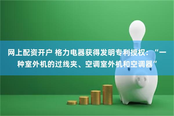 网上配资开户 格力电器获得发明专利授权：“一种室外机的过线夹、空调室外机和空调器”