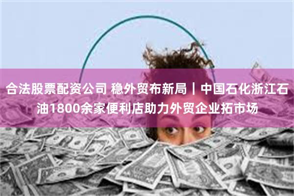 合法股票配资公司 稳外贸布新局｜中国石化浙江石油1800余家便利店助力外贸企业拓市场