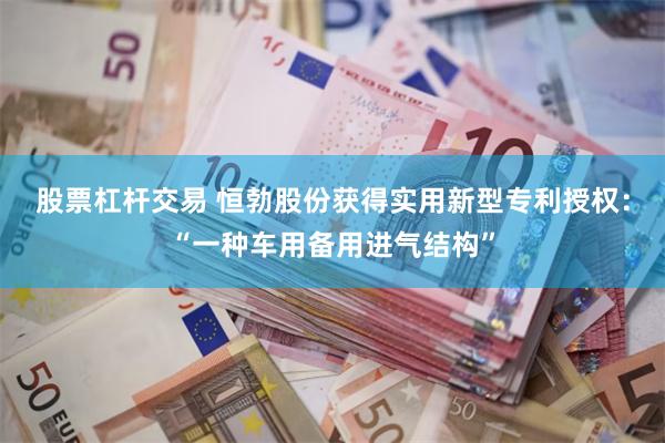 股票杠杆交易 恒勃股份获得实用新型专利授权：“一种车用备用进气结构”