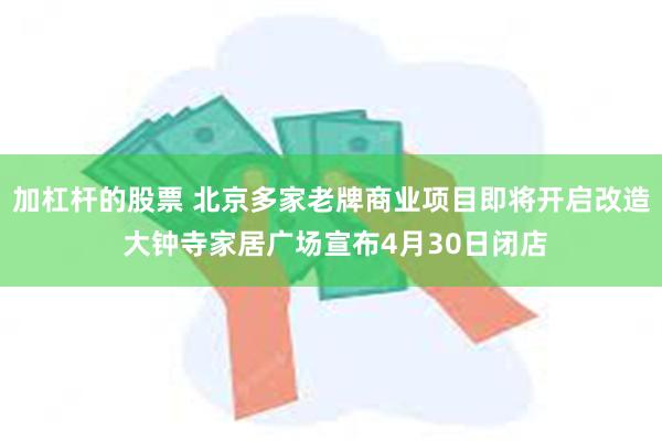 加杠杆的股票 北京多家老牌商业项目即将开启改造 大钟寺家居广场宣布4月30日闭店
