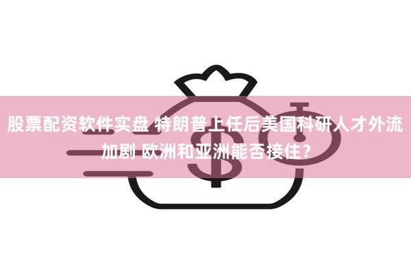 股票配资软件实盘 特朗普上任后美国科研人才外流加剧 欧洲和亚洲能否接住？