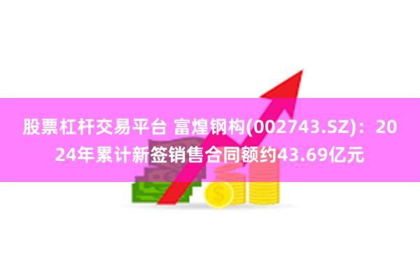 股票杠杆交易平台 富煌钢构(002743.SZ)：2024年累计新签销售合同额约43.69亿元