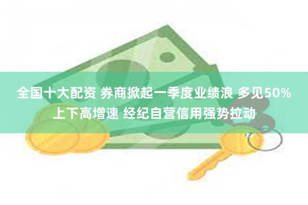 全国十大配资 券商掀起一季度业绩浪 多见50%上下高增速 经纪自营信用强势拉动