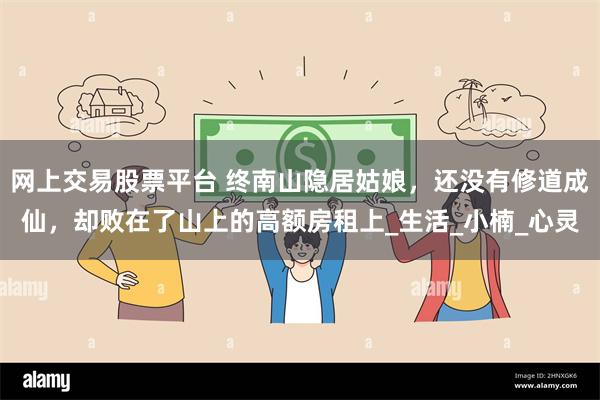 网上交易股票平台 终南山隐居姑娘，还没有修道成仙，却败在了山上的高额房租上_生活_小楠_心灵
