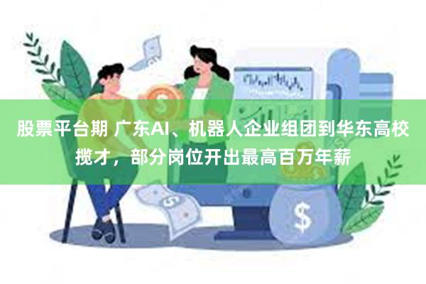股票平台期 广东AI、机器人企业组团到华东高校揽才，部分岗位开出最高百万年薪