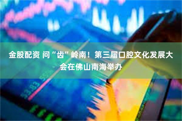 金股配资 问“齿”岭南！第三届口腔文化发展大会在佛山南海举办