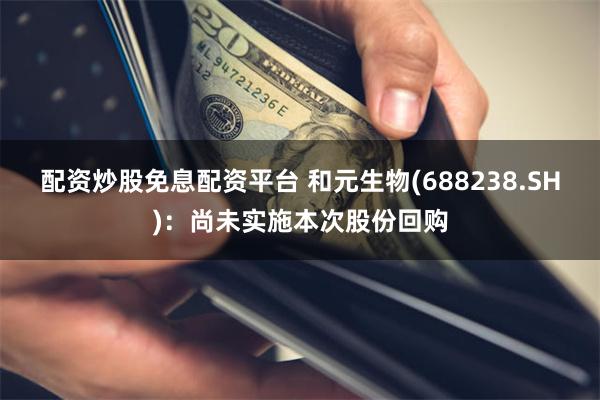 配资炒股免息配资平台 和元生物(688238.SH)：尚未实施本次股份回购