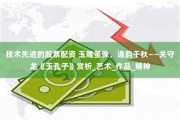 技术先进的股票配资 玉雕圣像，道韵千秋——关守龙《玉孔子》赏析_艺术_作品_精神