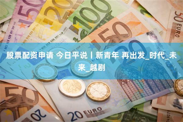 股票配资申请 今日平说丨新青年 再出发_时代_未来_越剧