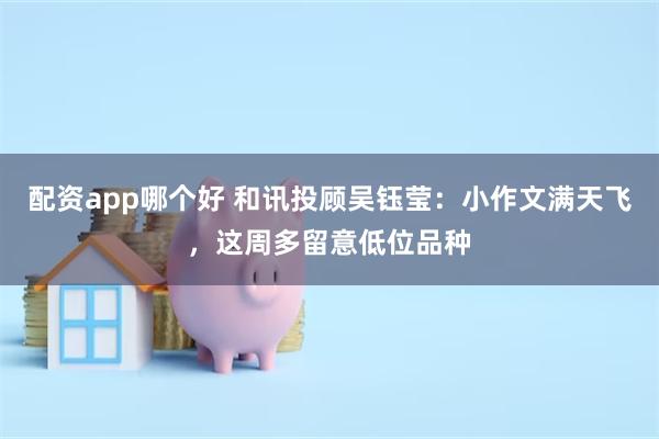 配资app哪个好 和讯投顾吴钰莹：小作文满天飞，这周多留意低位品种