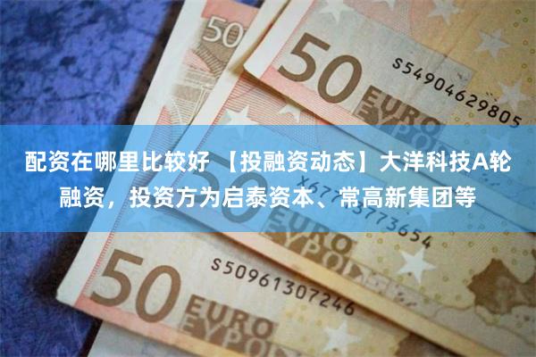 配资在哪里比较好 【投融资动态】大洋科技A轮融资，投资方为启泰资本、常高新集团等