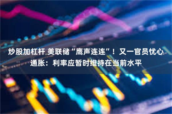 炒股加杠杆 美联储“鹰声连连”！又一官员忧心通胀：利率应暂时维持在当前水平