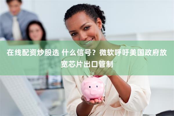 在线配资炒股选 什么信号？微软呼吁美国政府放宽芯片出口管制
