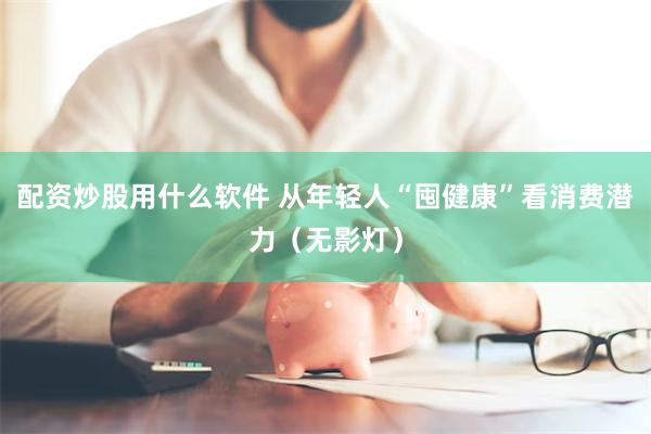 配资炒股用什么软件 从年轻人“囤健康”看消费潜力（无影灯）