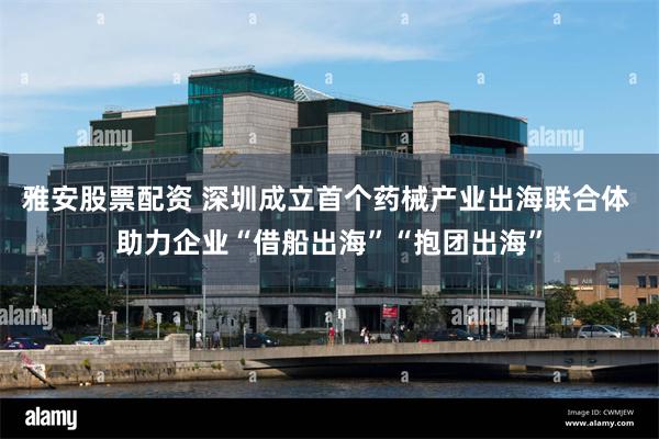 雅安股票配资 深圳成立首个药械产业出海联合体 助力企业“借船出海”“抱团出海”
