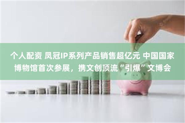 个人配资 凤冠IP系列产品销售超亿元 中国国家博物馆首次参展，携文创顶流“引爆”文博会