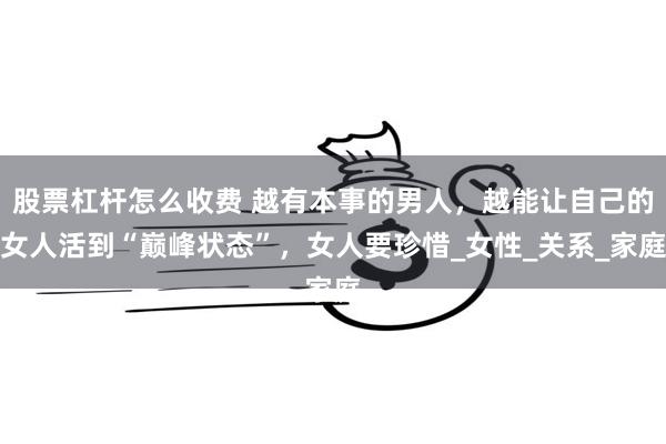 股票杠杆怎么收费 越有本事的男人，越能让自己的女人活到“巅峰状态”，女人要珍惜_女性_关系_家庭