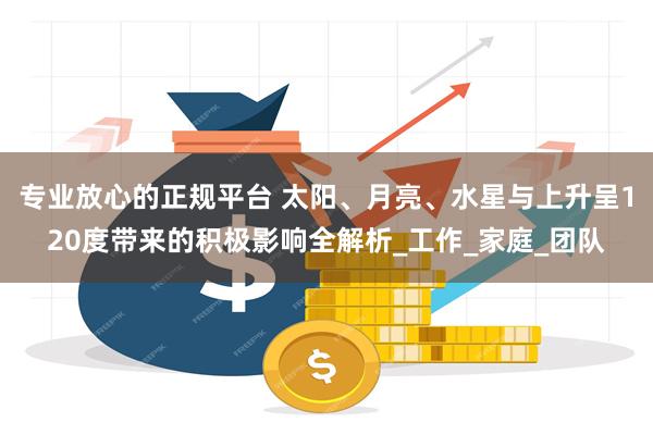 专业放心的正规平台 太阳、月亮、水星与上升呈120度带来的积极影响全解析_工作_家庭_团队