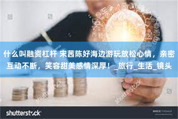 什么叫融资杠杆 宋茜陈好海边游玩放松心情，亲密互动不断，笑容甜美感情深厚！_旅行_生活_镜头