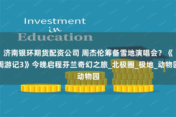 济南银环期货配资公司 周杰伦筹备雪地演唱会？《周游记3》今晚启程芬兰奇幻之旅_北极圈_极地_动物园