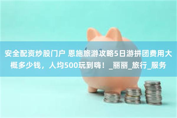安全配资炒股门户 恩施旅游攻略5日游拼团费用大概多少钱，人均500玩到嗨！_丽丽_旅行_服务