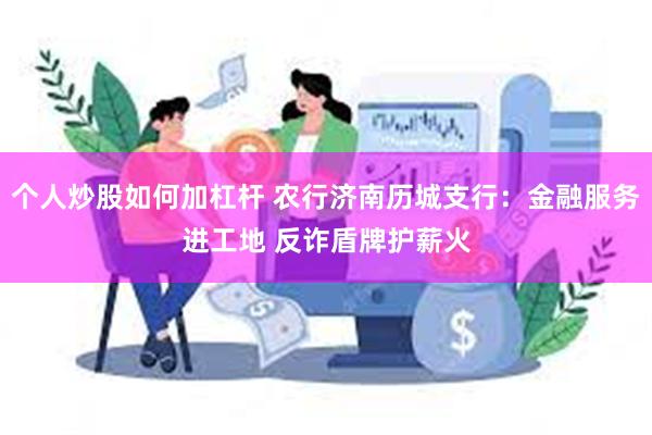 个人炒股如何加杠杆 农行济南历城支行：金融服务进工地 反诈盾牌护薪火