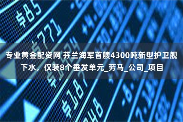 专业黄金配资网 芬兰海军首艘4300吨新型护卫舰下水，仅装8个垂发单元_劳马_公司_项目